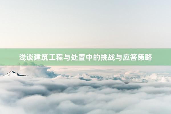 浅谈建筑工程与处置中的挑战与应答策略